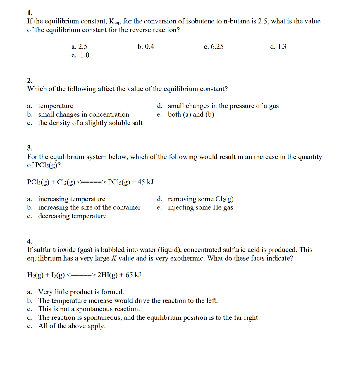 1.
If the equilibrium constant, Keq, for the conversion of isobutene to n-butane is 2.5, what is the value
of the equilibrium constant for the reverse reaction?
b. 0.4
a. 2.5
e. 1.0
2.
Which of the following affect the value of the equilibrium constant?
a. temperature
b. small changes in concentration
c. the density of a slightly soluble salt
c. 6.25
PC15(g) + 45 kJ
d. small changes in the pressure of a gas
e. both (a) and (b)
3.
For the equilibrium system below, which of the following would result in an increase in the quantity
of PC15(g)?
d. 1.3
PC13(g) + Cl2(g)
a. increasing temperature
d. removing some Cl₂(g)
b. increasing the size of the container e. injecting some He gas
c. decreasing temperature
4.
If sulfur trioxide (gas) is bubbled into water (liquid), concentrated sulfuric acid is produced. This
equilibrium has a very large K value and is very exothermic. What do these facts indicate?
H₂(g) + I₂(g)
2HI(g) + 65 kJ
a. Very little product is formed.
b. The temperature increase would drive the reaction to the left.
c. This is not a spontaneous reaction.
d. The reaction is spontaneous, and the equilibrium position is to the far right.
e. All of the above apply.