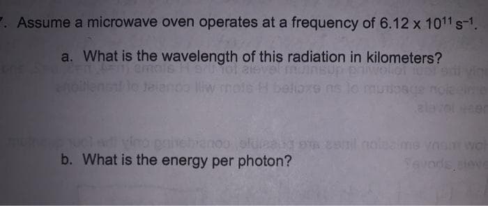 7. Assume a microwave oven operates at a frequency of 6.12 x 1011 s-1.
a. What is the wavelength of this radiation in kilometers?
wolot i0l ed ving
nj amols H ol alevel muinsup
oilens t Jaianco liw mols H belio79 ns lo muosce noieeie
uclnd vino paivehranoooluaa e el noleams voswo
b. What is the energy per photon?
Sevods, ieve
