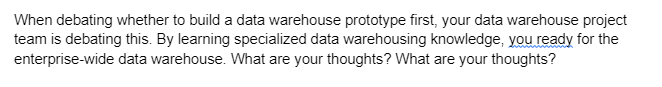 When debating whether to build a data warehouse prototype first, your data warehouse project
team is debating this. By learning specialized data warehousing knowledge, you ready for the
enterprise-wide data warehouse. What are your thoughts? What are your thoughts?