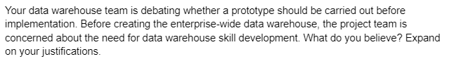 Your data warehouse team is debating whether a prototype should be carried out before
implementation. Before creating the enterprise-wide data warehouse, the project team is
concerned about the need for data warehouse skill development. What do you believe? Expand
on your justifications.