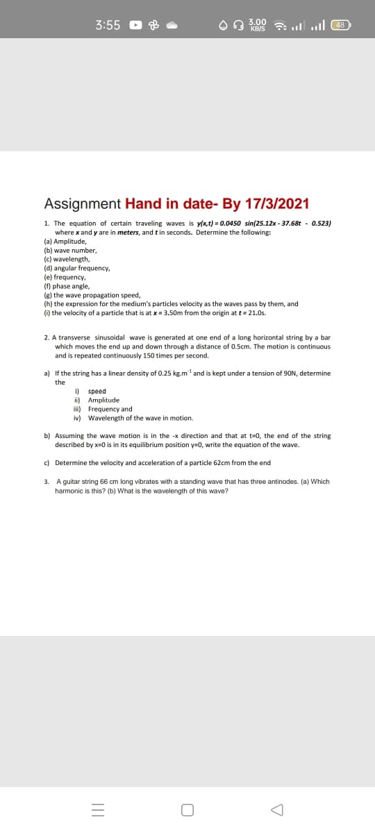 3:55 O 8
3.00
KB/S 7: ulull 48
Assignment Hand in date- By 17/3/2021
1. The equation of certain traveling waves is y(x,t) = 0.0450 sin(25.12x - 37.68t - 0.523)
where x and y are in meters, and tin seconds. Determine the following:
(a) Amplitude,
(b) wave number,
(c) wavelength,
(d) angular frequency,
(e) frequency,
(f) phase angle,
(g) the wave propagation speed,
(h) the expression for the medium's particles velocity as the waves pass by them, and
(i) the velocity of a particle that is at x= 3.50m from the origin at t= 21.0s.
2. A transverse sinusoidal wave is generated at one end of a long horizontal string by a bar
which moves the end up and down through a distance of 0.5cm. The motion is continuous
and is repeated continuously 150 times per second.
a) If the string has a linear density of 0.25 kg.m and is kept under a tension of 90N, determine
the
speed
ii) Amplitude
ii)
i)
Frequency and
iv) Wavelength of the wave in motion.
b) Assuming the wave motion is in the -x direction and that at t=0, the end of the string
described by x-0 is in its equilibrium position y=0, write the equation of the wave.
c) Determine the velocity and acceleration of a particle 62cm from the end
3. A guitar string 66 cm long vibrates with a standing wave that has three antinodes. (a) Which
harmonic is this? (b) What is the wavelength of this wave?
