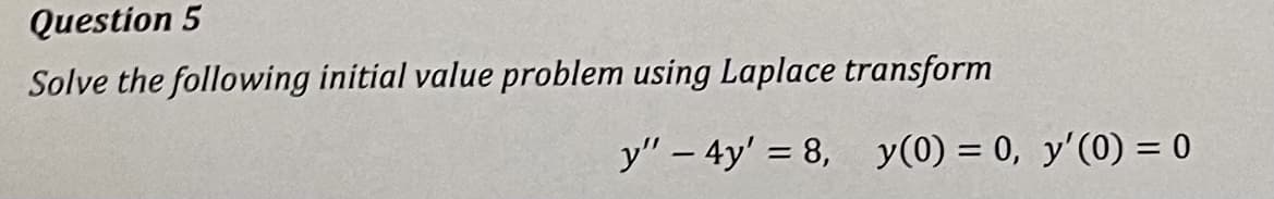 Question 5
Solve the following initial value problem using Laplace transform
y" - 4y' = 8, y(0) = 0, y'(0) = 0
