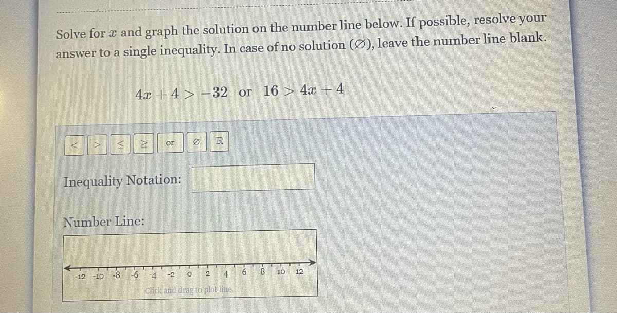 Solve for x and graph the solution on the number line below. If possible, resolve your
answer to a single inequality. In case of no solution (Ø), leave the number line blank.
4x + 4 > –32 or 16 > 4x + 4
R
or
Inequality Notation:
Number Line:
-8
-6
4
8.
10
12
-12 -10
-4
-2
Click and drag to plot line.
