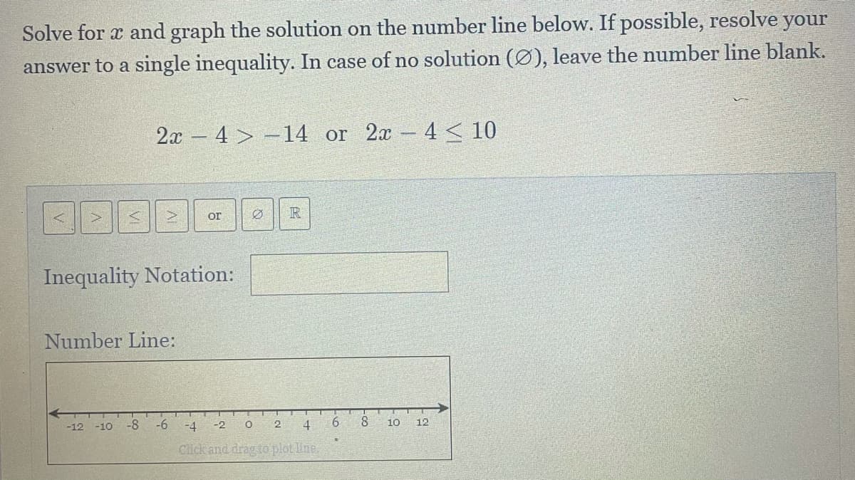 Solve for x and graph the solution on the number line below. If possible, resolve your
answer to a single inequality. In case of no solution (Ø), leave the number line blank.
2x - 4 > -14 or 2x 4 < 10
R
or
Inequality Notation:
Number Line:
-12 -10
-8
-6
-4
-2
2
4
8.
10
12
Click and drag to plot Une,
6
