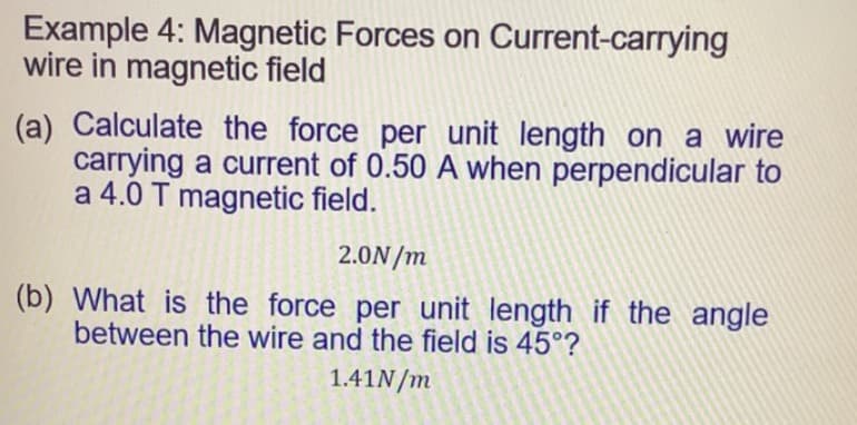 Example 4: Magnetic Forces on Current-carrying
wire in magnetic field
(a) Calculate the force per unit length on a wire
carrying a current of 0.50 A when perpendicular to
a 4.0 T magnetic field.
2.0N/m
(b) What is the force per unit length if the angle
between the wire and the field is 45°?
1.41N/m