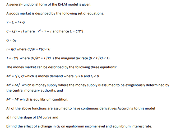 A general-functional form of the IS-LM model is given.
A goods market is described by the following set of equations:
Y = C + 1 + G
C = C(Y – T) where yd = Y –T and hence C = C{Y")
G = Go
|= |(r) where dl/dr = l'(r) < 0
T= T(Y) where dT/dY = T'(Y) is the marginal tax rate (0< T'(Y) < 1).
The money market can be described by the following three equations:
M* = L(Y, r) which is money demand where Ly > 0 and L, < 0
M° = Mo which is money supply where the money supply is assumed to be exogenously determined by
the central monetary authority, and
M = M which is equilibrium condition.
All of the above functions are assumed to have continuous derivatives According to this model
a) find the slope of LM curve and
b) find the effect of a change in Go on equilibrium income level and equilibrium interest rate.
