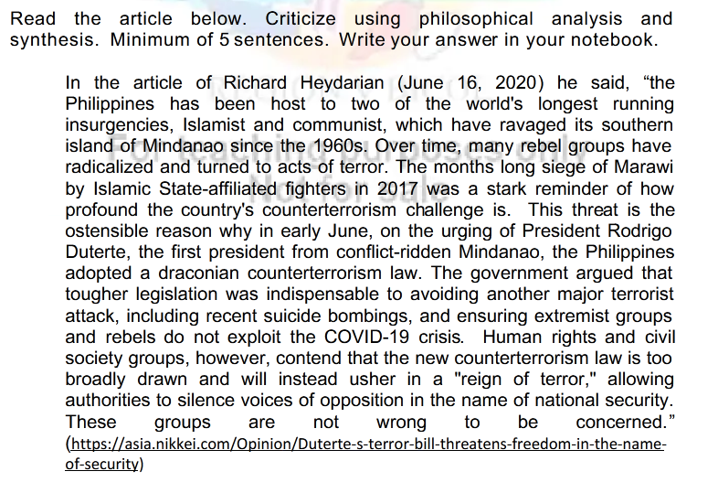 Read the article below. Criticize using philosophical analysis and
synthesis. Minimum of 5 sentences. Write your answer in your notebook.
In the article of Richard Heydarian (June 16, 2020) he said, "the
Philippines has been host to two of the world's longest running
insurgencies, Islamist and communist, which have ravaged its southern
island of Mindanao since the 1960s. Over time, many rebel groups have
radicalized and turned to acts of terror. The months long siege of Marawi
by Islamic State-affiliated fighters in 2017 was a stark reminder of how
profound the country's counterterrorism challenge is. This threat is the
ostensible reason why in early June, on the urging of President Rodrigo
Duterte, the first president from conflict-ridden Mindanao, the Philippines
adopted a draconian counterterrorism law. The government argued that
tougher legislation was indispensable to avoiding another major terrorist
attack, including recent suicide bombings, and ensuring extremist groups
and rebels do not exploit the COVID-19 crisis. Human rights and civil
society groups, however, contend that the new counterterrorism law is too
broadly drawn and will instead usher in a "reign of terror," allowing
authorities to silence voices of opposition in the name of national security.
These
groups
are
not
wrong
to
be
concerned."
(https://asia.nikkei.com/Opinion/Duterte-s-terror-bill-threatens-freedom-in-the-name-
of-security)
