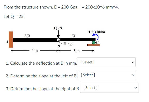 From the structure shown. E = 200 Gpa, I = 200x10^6 mm^4.
Let Q = 25
2EI
4 m
QkN
B
*
ΕΙ
Hinge
3 m
1.5Q kNm
1. Calculate the deflection at B in mm. [Select]
2. Determine the slope at the left of B.
[Select]
3. Determine the slope at the right of B. [Select]
<
<
<