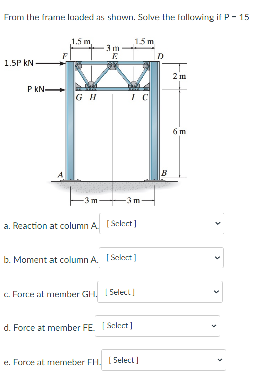 From the frame loaded as shown. Solve the following if P = 15
1.5P KN
P kN.
F
A
1.5 m,
GH
-3 m
-3 m
E
IC
1.5 m
-3 m
a. Reaction at column A. [Select]
b. Moment at column A. [Select]
c. Force at member GH. [Select]
d. Force at member FE. [Select]
e. Force at memeber FH. [Select]
B
2 m
6 m
>
<
<