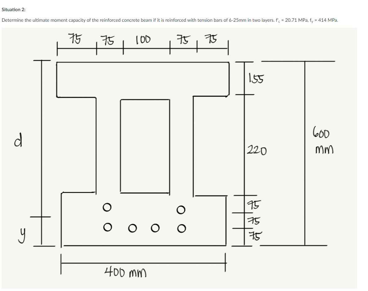 Situation 2:
Determine the ultimate moment capacity of the reinforced concrete beam if it is reinforced with tension bars of 6-25mm in two layers. f' = 20.71 MPa, fy = 414 MPa.
d
y
7575
+
+
100
400 mm
O
75
75
+
155
220
75
75
75
600
mm