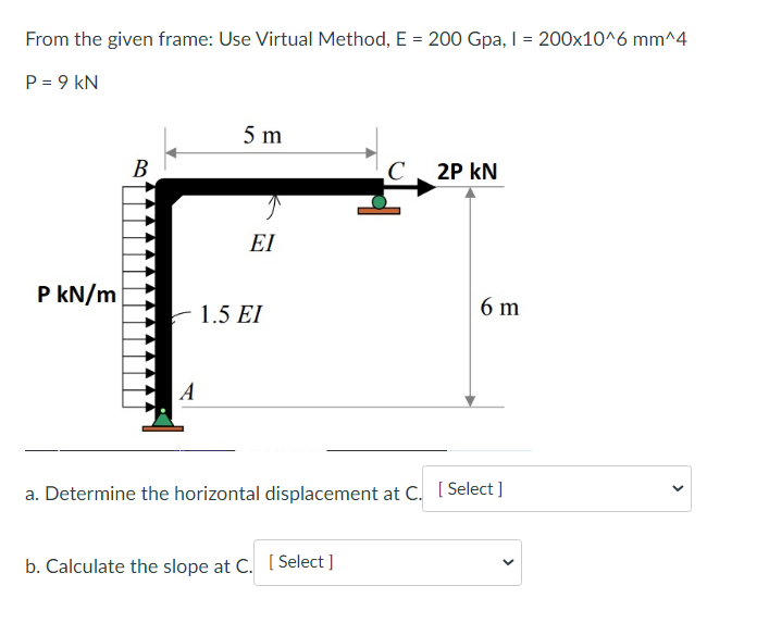 From the given frame: Use Virtual Method, E = 200 Gpa, I = 200x10^6 mm^4
P = 9 kN
P kN/m
B
A
5 m
ΕΙ
1.5 EI
C 2P KN
b. Calculate the slope at C. [Select]
6 m
a. Determine the horizontal displacement at C. [Select]
<