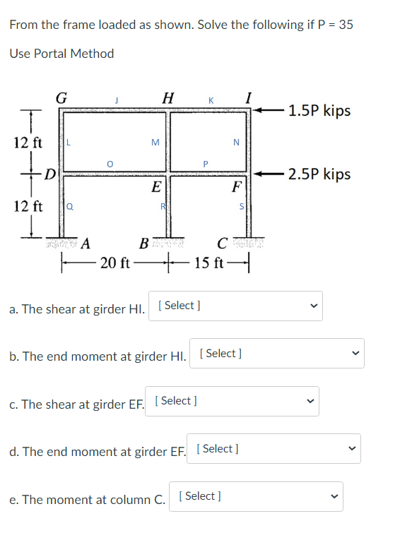 From the frame loaded as shown. Solve the following if P = 35
Use Portal Method
T
12 ft
G
to
D
12 ft
I
FA
J
B
20 ft-
M
H
E
R
a. The shear at girder HI. [Select]
K
+15 ft
C
c. The shear at girder EF. [Select]
N
F
b. The end moment at girder Hl. [Select]
e. The moment at column C. [Select]
d. The end moment at girder EF. [Select]
S
1.5P kips
2.5P kips
>
<