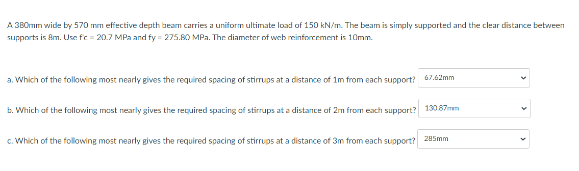 A 380mm wide by 570 mm effective depth beam carries a uniform ultimate load of 150 kN/m. The beam is simply supported and the clear distance between
supports is 8m. Use f'c = 20.7 MPa and fy = 275.80 MPa. The diameter of web reinforcement is 10mm.
a. Which of the following most nearly gives the required spacing of stirrups at a distance of 1m from each support? 67.62mm
b. Which of the following most nearly gives the required spacing of stirrups at a distance of 2m from each support? 130.87mm
c. Which of the following most nearly gives the required spacing of stirrups at a distance of 3m from each support? 285mm