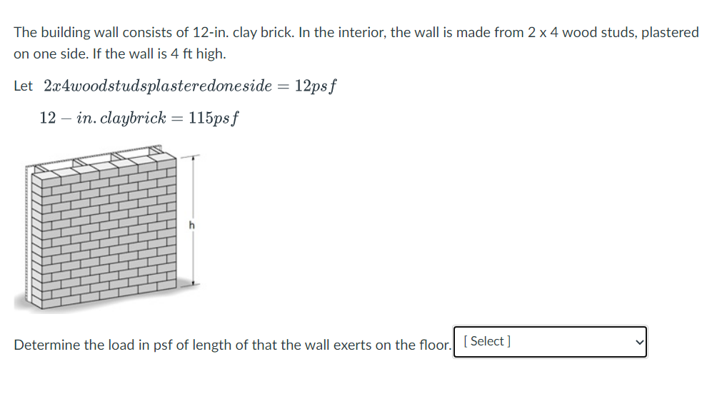 The building wall consists of 12-in. clay brick. In the interior, the wall is made from 2 x 4 wood studs, plastered
on one side. If the wall is 4 ft high.
Let 2x4woodstudsplasteredoneside = 12psf
12 in. claybrick = 115psf
Determine the load in psf of length of that the wall exerts on the floor. [Select]