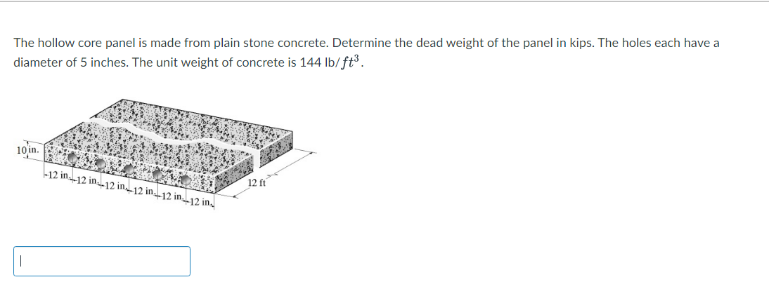 The hollow core panel is made from plain stone concrete. Determine the dead weight of the panel in kips. The holes each have a
diameter of 5 inches. The unit weight of concrete is 144 lb/ft³.
10 in.
|
-12 in 12 in 12 in 12 in 12 in 12 in.
12 ft