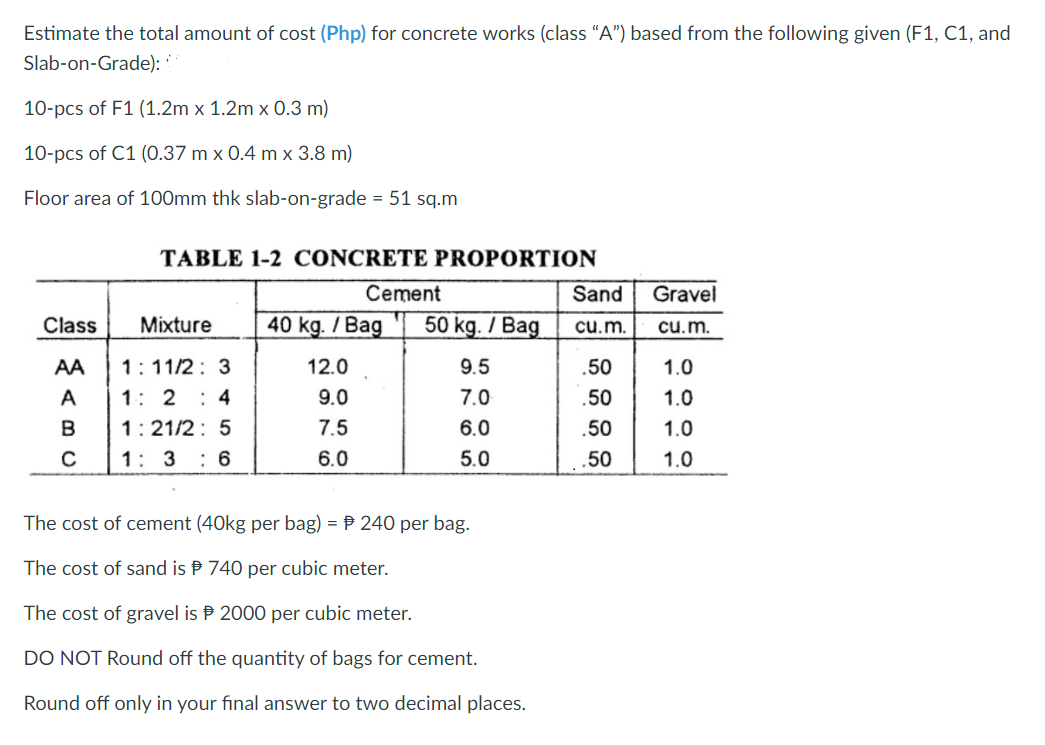 Estimate the total amount of cost (Php) for concrete works (class "A") based from the following given (F1, C1, and
Slab-on-Grade):
10-pcs of F1 (1.2m x 1.2m x 0.3 m)
10-pcs of C1 (0.37 m x 0.4 m x 3.8 m)
Floor area of 100mm thk slab-on-grade = 51 sq.m
Class
AA
A
B
C
TABLE 1-2 CONCRETE PROPORTION
Cement
Mixture 40 kg. /Bag 50 kg. / Bag
9.5
7.0
6.0
5.0
1:11/2: 3
1:24
1:21/2: 5
1: 3 : 6
12.0
9.0
7.5
6.0
(40kg per bag) = 240 per bag.
740 per cubic meter.
The cost of cement
The cost of sand is
The cost of gravel is
2000 per cubic meter.
DO NOT Round off the quantity of bags for cement.
Round off only in your final answer to two decimal places.
Sand
cu.m.
.50
.50
.50
.50
Gravel
cu.m.
1.0
1.0
1.0
1.0