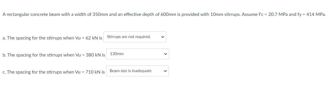 A rectangular concrete beam with a width of 350mm and an effective depth of 600mm is provided with 10mm stirrups. Assume f'c = 20.7 MPa and fy = 414 MPa.
a. The spacing for the stirrups when Vu = 62 kN is
b. The spacing for the stirrups when Vu = 380 kN is
Stirrups are not required.
130mm
c. The spacing for the stirrups when Vu = 710 kN is Beam size is inadequate