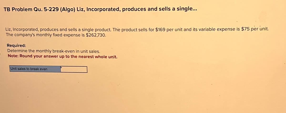 TB Problem Qu. 5-229 (Algo) Liz, Incorporated, produces and sells a single...
Liz, Incorporated, produces and sells a single product. The product sells for $169 per unit and its variable expense is $75 per unit.
The company's monthly fixed expense is $262,730.
Required:
Determine the monthly break-even in unit sales.
Note: Round your answer up to the nearest whole unit.
Unit sales to break even