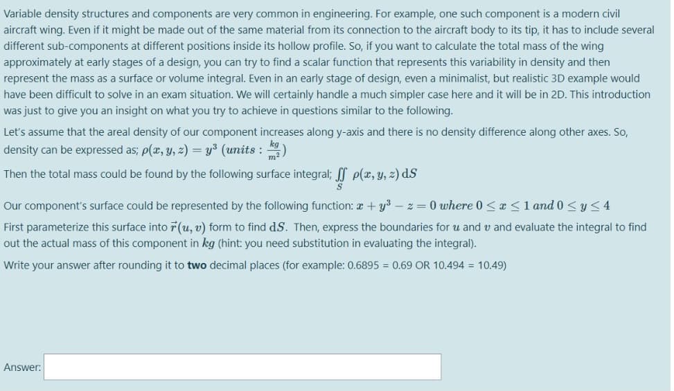 Variable density structures and components are very common in engineering. For example, one such component is a modern civil
aircraft wing. Even if it might be made out of the same material from its connection to the aircraft body to its tip, it has to include several
different sub-components at different positions inside its hollow profile. So, if you want to calculate the total mass of the wing
approximately at early stages of a design, you can try to find a scalar function that represents this variability in density and then
represent the mass as a surface or volume integral. Even in an early stage of design, even a minimalist, but realistic 3D example would
have been difficult to solve in an exam situation. We will certainly handle a much simpler case here and it will be in 2D. This introduction
was just to give you an insight on what you try to achieve in questions similar to the following.
Let's assume that the areal density of our component increases along y-axis and there is no density difference along other axes. So,
density can be expressed as; p(x, y, 2) = y³ (units : )
Then the total mass could be found by the following surface integral; l e(x, y, z) dS
Our component's surface could be represented by the following function: a + y3 –z = 0 where 0 <x<1 and 0 <y<4
First parameterize this surface into 7 (u, v) form to find dS. Then, express the boundaries for u and v and evaluate the integral to find
out the actual mass of this component in kg (hint: you need substitution in evaluating the integral).
Write your answer after rounding it to two decimal places (for example: 0.6895 = 0.69 OR 10.494 = 10.49)
Answer:
