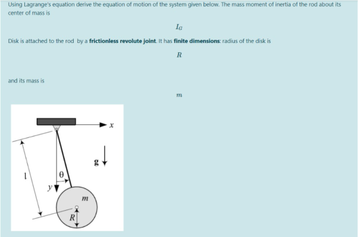 Using Lagrange's equation derive the equation of motion of the system given below. The mass moment of inertia of the rod about its
center of mass is
Ic
Disk is attached to the rod by a frictionless revolute joint. It has finite dimensions: radius of the disk is
R
and its mass is
m
g
т
R
