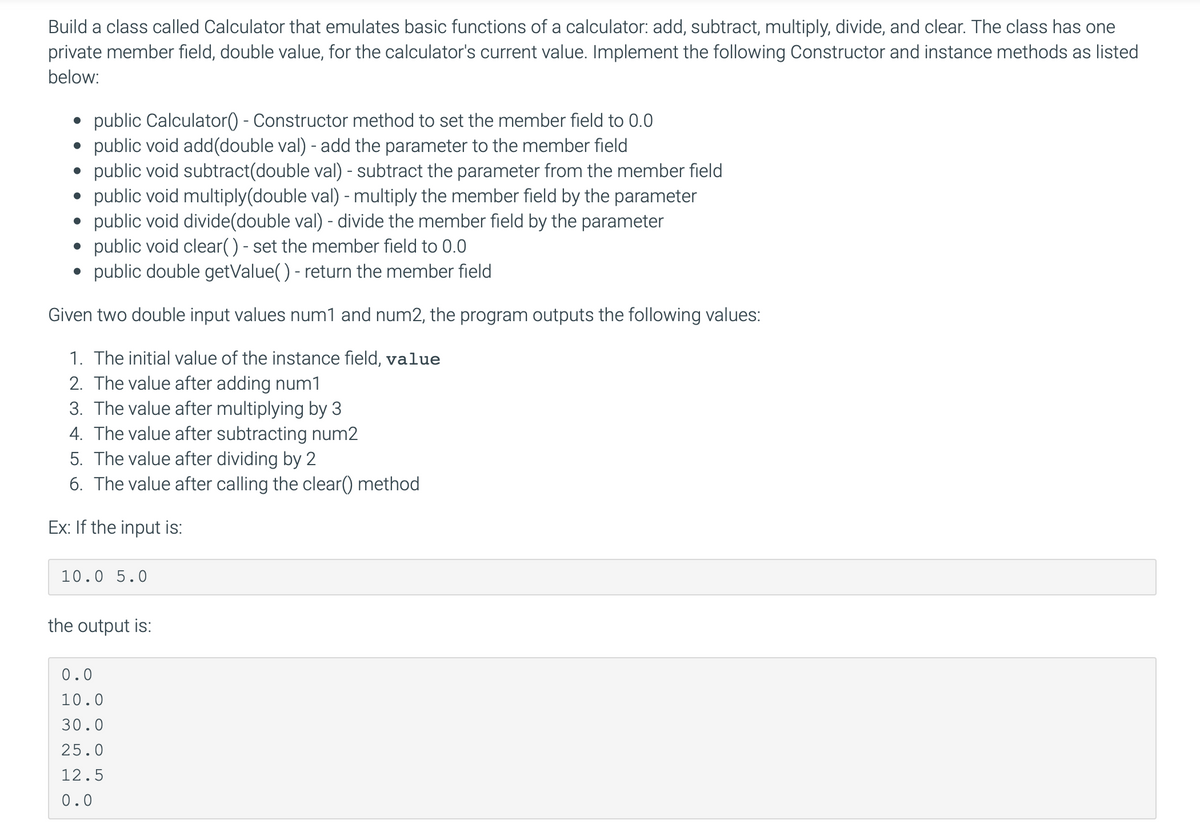 Build a class called Calculator that emulates basic functions of a calculator: add, subtract, multiply, divide, and clear. The class has one
private member field, double value, for the calculator's current value. Implement the following Constructor and instance methods as listed
below:
public Calculator() - Constructor method to set the member field to 0.0
public void add(double val) - add the parameter to the member field
public void subtract(double val) - subtract the parameter from the member field
public void multiply(double val) - multiply the member field by the parameter
• public void divide(double val) - divide the member field by the parameter
public void clear() - set the member field to 0.0
public double getValue() - return the member field
Given two double input values num1 and num2, the program outputs the following values:
1. The initial value of the instance field, value
2. The value after adding num1
3. The value after multiplying by 3
4. The value after subtracting num2
5. The value after dividing by 2
6. The value after calling the clear() method
Ex: If the input is:
10.0 5.0
the output is:
0.0
10.0
30.0
25.0
12.5
0.0
