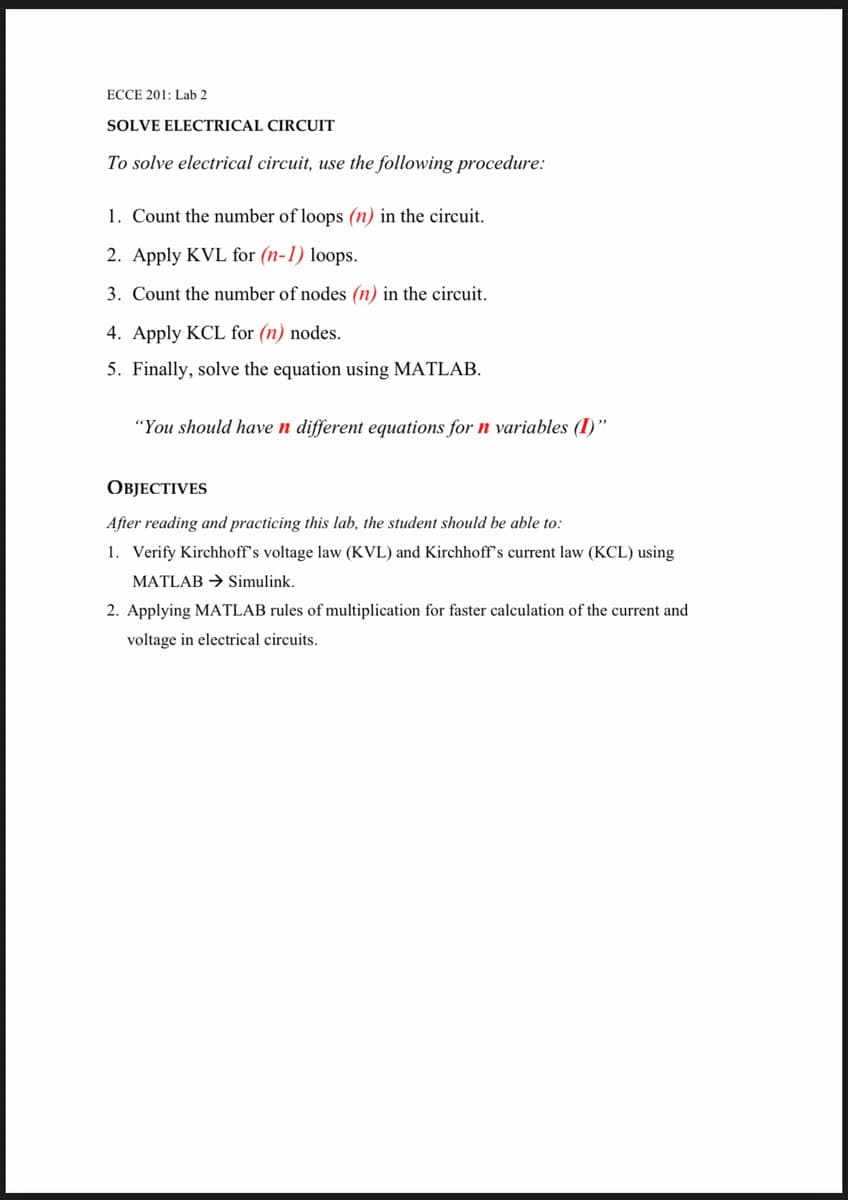 ECCE 201: Lab 2
SOLVE ELECTRICAL CIRCUIT
To solve electrical circuit, use the following procedure:
1. Count the number of loops (n) in the circuit.
2. Apply KVL for (n-1) loops.
3. Count the number of nodes (n) in the circuit.
4. Apply KCL for (n) nodes.
5. Finally, solve the equation using MATLAB.
"You should have n different equations for n variables (I)"
ОBJЕСTIVES
After reading and practicing this lab, the student should be able to:
1. Verify Kirchhoff's voltage law (KVL) and Kirchhoff's current law (KCL) using
MATLAB → Simulink.
2. Applying MATLAB rules of multiplication for faster calculation of the current and
voltage in electrical circuits.
