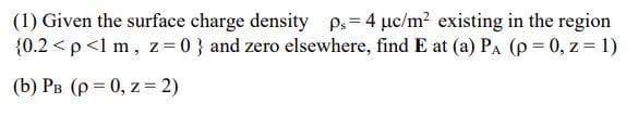 (1) Given the surface charge density ps=4 uc/m2 existing in the region
{0.2 <p<1 m, z = 0 } and zero elsewhere, find E at (a) PA (p = 0, z = 1)
(b) PB (p = 0, z = 2)
