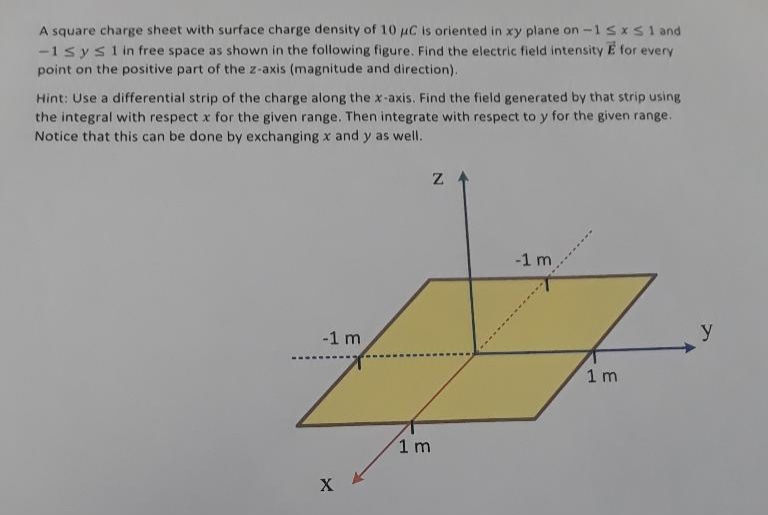 A square charge sheet with surface charge density of 10 uC is oriented in xy plane on -1sxs1and
-1 sysi in free space as shown in the following figure. Find the electric field intensity E for every
point on the positive part of the z-axis (magnitude and direction).
Hint: Use a differential strip of the charge along the x-axis. Find the field generated by that strip using
the integral with respect x for the given range. Then integrate with respect to y for the given range.
Notice that this can be done by exchanging x and y as well.
-1 m
-1 m
y
1 m
1 m
X
