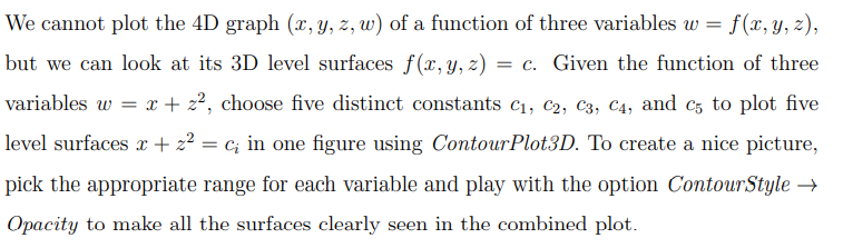 We cannot plot the 4D graph \((x, y, z, w)\) of a function of three variables \(w = f(x, y, z)\), but we can look at its 3D level surfaces \(f(x, y, z) = c\). Given the function of three variables \(w = x + z^2\), choose five distinct constants \(c_1, c_2, c_3, c_4, \text{ and } c_5\) to plot five level surfaces \(x + z^2 = c_i\) in one figure using \textit{ContourPlot3D}. To create a nice picture, pick the appropriate range for each variable and play with the option \text{ContourStyle} \(\rightarrow\) \text{Opacity} to make all the surfaces clearly seen in the combined plot.