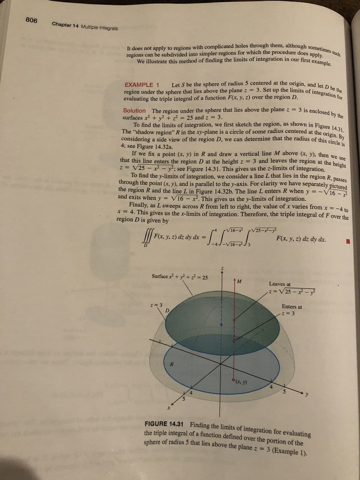 806
Chapter 14 Multiple Integrals
regions can be subdivided into simpler regions for which the procedure does apply.
It does not apply to regions with complicated holes through them, although sometimes such
We illustrate this method of finding the limits of integration in our first example.
EXAMPLE 1
Let S be the sphere of radius 5 centered at the origin, and let D be the
region under the sphere that lies above the plane z = 3. Set up the limits of integration for
evaluating the triple integral of a function F(x, y, z) over the region D.
Solution The region under the sphere that lies above the plane z = 3 is enclosed by the
surfaces x² +
+ z² = 25 and z = 3.
To find the limits of integration, we first sketch the region, as shown in Figure 14.31.
The "shadow region" R in the xy-plane is a circle of some radius centered at the origin. By
considering a side view of the region D, we can determine that the radius of this circle is
4; see Figure 14.32a.
If we fix a point (x, y) in R and draw a vertical line M above (x, y), then we see
that this line enters the region D at the height z =
3 and leaves the region at the height
z = √25 - x² - y²; see Figure 14.31. This gives us the z-limits of integration.
To find the y-limits of integration, we consider a line L that lies in the region R, passes
through the point (x, y), and is parallel to the y-axis. For clarity we have separately pictured
the region R and the line L in Figure 14.32b. The line L enters R when y = -√16-²
and exits when y
V16x². This gives us the y-limits of integration.
Finally, as L sweeps across R from left to right, the value of x varies from x = -4 to
x = 4. This gives us the x-limits of integration. Therefore, the triple integral of F over the
region D is given by
J
F(x, y, z) dz dy dx
Surface x² + y² + z² = 25
z = 3
V16−x2
dz dy dx = [² + √
-4 J -V16-r2 J3
D
R
5
4
Z
M
*(x, y)
√25-x²-y²
F(x, y, z) dz dy dx.
Leaves at
z = √25-x² - y²
4
Enters at
2=3
5
FIGURE 14.31 Finding the limits of integration for evaluating
the triple integral of a function defined over the portion of the
sphere of radius 5 that lies above the plane z = 3 (Example 1).