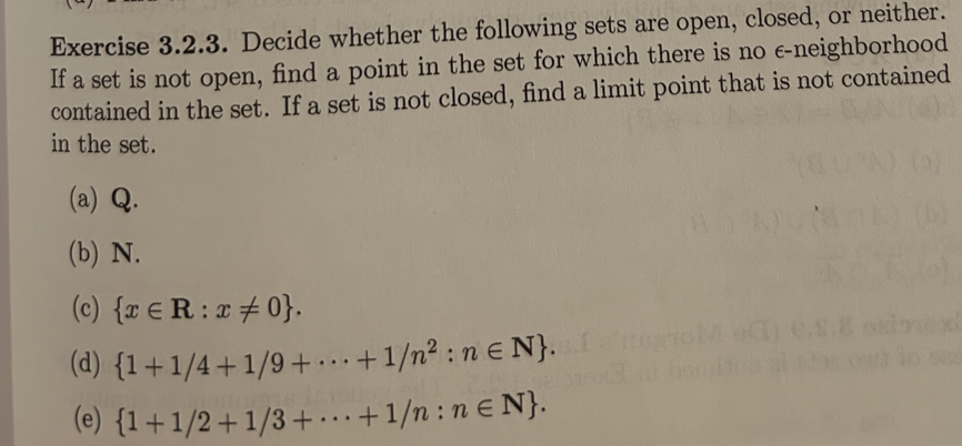 Exercise 3.2.3. Decide whether the following sets are open, closed, or neither.
If a set is not open, find a point in the set for which there is no e-neighborhood
contained in the set. If a set is not closed, find a limit point that is not contained
in the set.
(a) Q.
(b) N.
(c) {xRx0}.
(d) {1+1/4+1/9+...+1/n²: nЄN}. I also
(e) {1+1/2+1/3+...+1/n: nЄN}.
nox