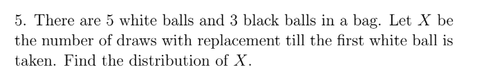 5. There are 5 white balls and 3 black balls in a bag. Let X be
the number of draws with replacement till the first white ball is
taken. Find the distribution of X.