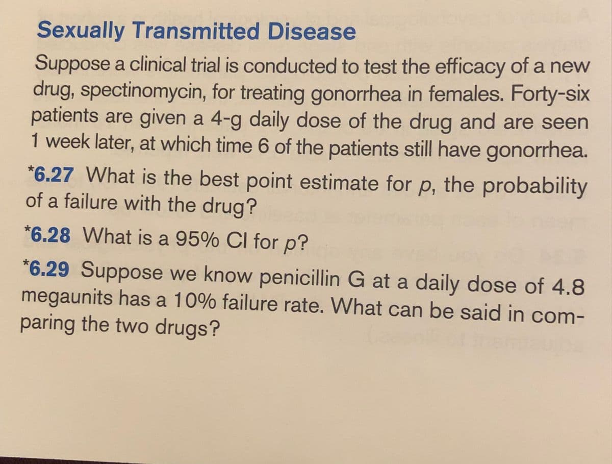 Sexually Transmitted Disease
Suppose a clinical trial is conducted to test the efficacy of a new
drug, spectinomycin, for treating gonorrhea in females. Forty-six
patients are given a 4-g daily dose of the drug and are seen
1 week later, at which time 6 of the patients still have gonorrhea.
*6.27 What is the best point estimate for p, the probability
of a failure with the drug?
*6.28 What is a 95% CI for p?
*6.29 Suppose we know penicillin G at a daily dose of 4.8
megaunits has a 10% failure rate. What can be said in com-
paring the two drugs?