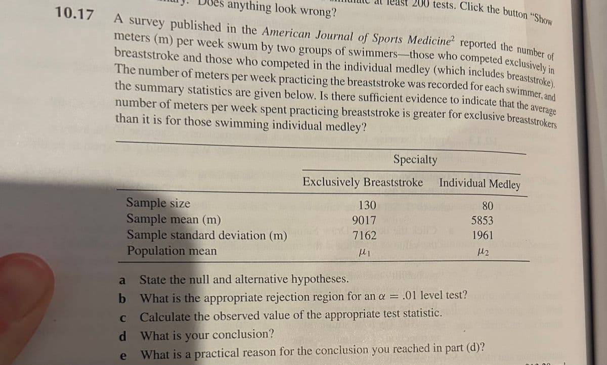 10.17 A survey
anything look wrong?
200 tests. Click the button "Show
reported the number of
A survey published in the American Journal of Sports Medicine
meters (m) per week swum by two groups of swimmers those who competed exclusively in
breaststroke and those who competed in the individual medley (which includes breaststroke).
The number of meters per week practicing the breaststroke was recorded for each swimmer, and
the summary statistics are given below. Is there sufficient evidence to indicate that the
number of meters r week spent practicing breaststroke is greater for exclusive breaststrokers
than it is for those swimming individual medley?
average
Specialty
Exclusively Breaststroke
Individual Medley
Sample size
130
80
Sample mean (m)
9017
5853
Sample standard deviation (m)
7162
1961
Population mean
με
M2
a
State the null and alternative hypotheses.
b
What is the appropriate rejection region for an α = .01 level test?
c Calculate the observed value of the appropriate test statistic.
C
d
What is your conclusion?
e
What is a practical reason for the conclusion you reached in part (d)?