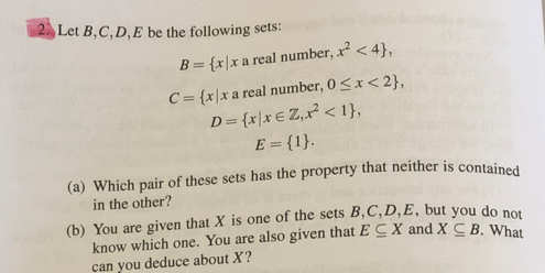 2. Let B,C,D,E be the following sets:
B = {x|x a real number, x² <4},
C = {x|x a real number, 0<x<2},
D= {x|x € Z, x² < 1},
E = {1}.
(a) Which pair of these sets has the property that neither is contained
in the other?
(b) You are given that X is one of the sets B, C, D, E, but you do not
know which one. You are also given that ECX and X CB. What
can you deduce about X?