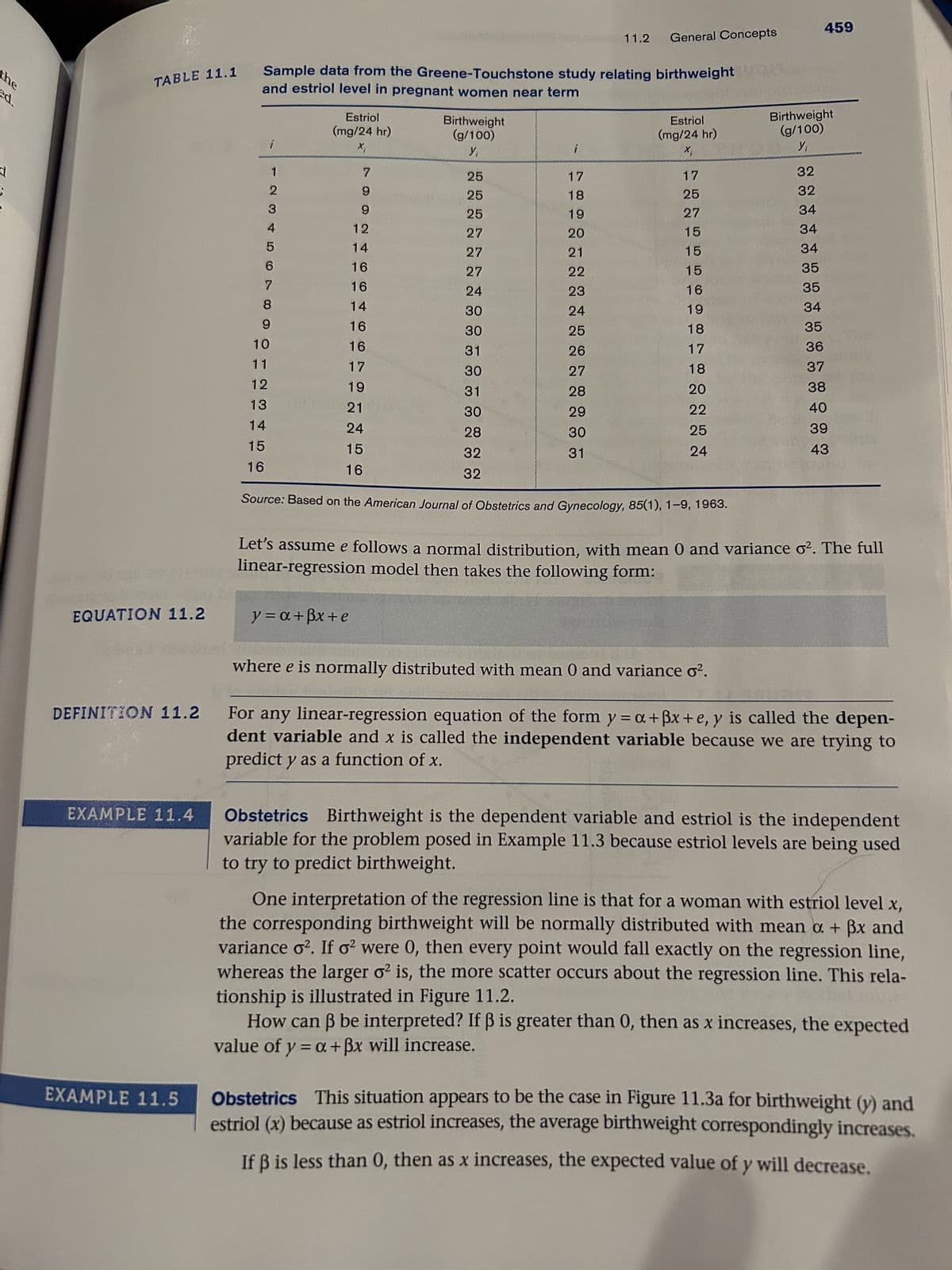 the
ed.
11.2
General Concepts
459
TABLE 11.1
Sample data from the Greene-Touchstone study relating birthweight
and estriol level in pregnant women near term
Estriol
Birthweight
(mg/24 hr)
(g/100)
Estriol
(mg/24 hr)
Birthweight
(g/100)
X;
Y₁
Xi
Yi
2
12
7
25
17
17
32
9
25
18
25
32
3
9
25
19
27
34
4
12
27
20
15
34
5
14
27
21
15
34
6
16
27
22
15
35
7
16
24
23
16
35
8
14
30
24
19
34
9
16
30
25
18
35
10
16
31
26
17
36
11
17
30
27
18
37
12
19
31
28
20
38
13
21
30
29
22
40
14
24
28
30
25
39
15
15
32
31
24
43
16
16
32
EQUATION 11.2
DEFINITION 11.2
EXAMPLE 11.4
EXAMPLE 11.5
Source: Based on the American Journal of Obstetrics and Gynecology, 85(1), 1-9, 1963.
Let's assume e follows a normal distribution, with mean 0 and variance o². The full
linear-regression model then takes the following form:
y = a+ẞx+e
where e is normally distributed with mean 0 and variance σ².
For any linear-regression equation of the form y=a+ẞx+e, y is called the depen-
dent variable and x is called the independent variable because we are trying to
predict y as a function of x.
Obstetrics Birthweight is the dependent variable and estriol is the independent
variable for the problem posed in Example 11.3 because estriol levels are being used
to try to predict birthweight.
One interpretation of the regression line is that for a woman with estriol level x,
the corresponding birthweight will be normally distributed with mean a + ẞx and
variance o². If σ2 were 0, then every point would fall exactly on the regression line,
whereas the larger o² is, the more scatter occurs about the regression line. This rela-
tionship is illustrated in Figure 11.2.
How can ẞ be interpreted? If ẞ is greater than 0, then as x increases, the expected
value of y = a + ẞx will increase.
Obstetrics This situation appears to be the case in Figure 11.3a for birthweight (y) and
estriol (x) because as estriol increases, the average birthweight correspondingly increases.
If ẞ is less than 0, then as x increases, the expected value of y will decrease.