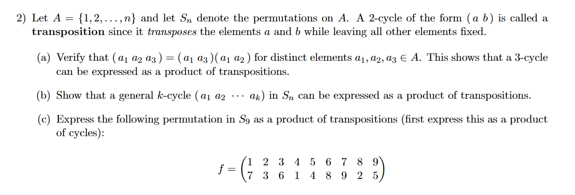 2) Let A = {1,2,...,n} and let Sn denote the permutations on A. A 2-cycle of the form (a b) is called a
transposition since it transposes the elements a and b while leaving all other elements fixed.
(a) Verify that (α₁ α2 α3 ) = (α₁ α3)(a₁ a2) for distinct elements a₁, a2, a3 € A. This shows that a 3-cycle
can be expressed as a product of transpositions.
(b) Show that a general k-cycle (a₁ a2
ak) in Sn can be expressed as a product of transpositions.
(c) Express the following permutation in S9 as a product of transpositions (first express this as a product
of cycles):
f =
1 2 3 4 5 6 7 8 9
7 36 1 4 8925