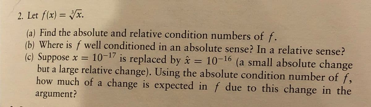 2. Let f(x) = 3√x.
(a) Find the absolute and relative condition numbers of f.
(b) Where is f well conditioned in an absolute sense? In a relative sense?
(c) Suppose x = 10-17 is replaced by x = 10-16 (a small absolute change
but a large relative change). Using the absolute condition number of f,
how much of a change is expected in f due to this change in the
argument?