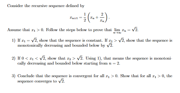 Consider the recursive sequence defined by
In+1
- ½ (+212)
Assume that ₁ >0. Follow the steps below to prove that lim n = √2.
11-00
1) If ₁ =√√2, show that the sequence is constant. If ₁>√√2, show that the sequence is
monotonically decreasing and bounded below by √2.
2) If 0<<√√2, show that 2 > √√2. Using 1), that means the sequence is monotoni-
cally decreasing and bounded below starting from n = 2.
3) Conclude that the sequence is convergent for all ₁ >0. Show that for all ₁ > 0, the
sequence converges to √2.