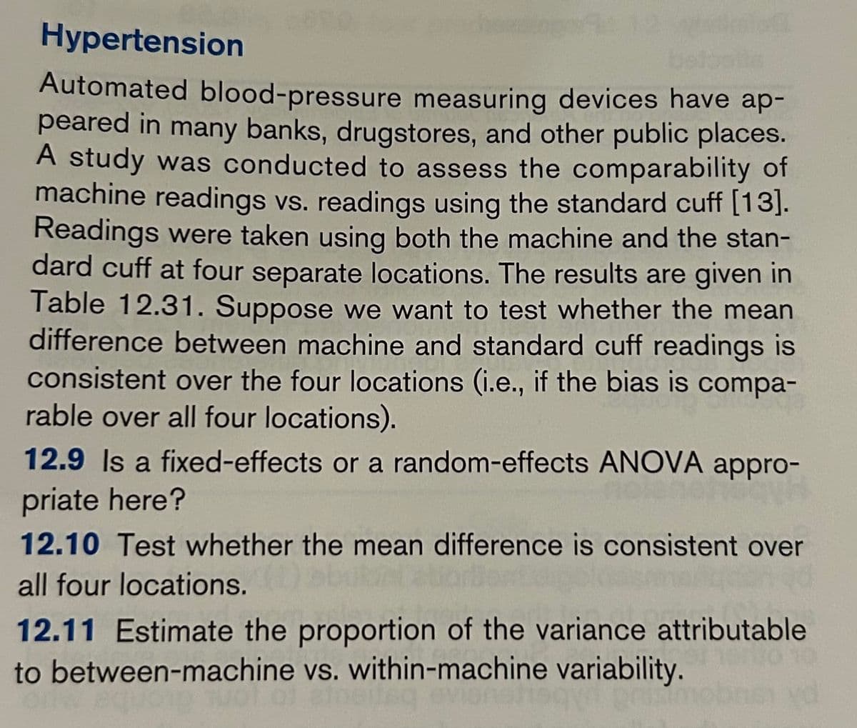 Hypertension
Automated blood-pressure measuring devices have ap-
peared in many banks, drugstores, and other public places.
A study was conducted to assess the comparability of
machine readings vs. readings using the standard cuff [13].
Readings were taken using both the machine and the stan-
dard cuff at four separate locations. The results are given in
Table 12.31. Suppose we want to test whether the mean
difference between machine and standard cuff readings is
consistent over the four locations (i.e., if the bias is compa-
rable over all four locations).
12.9 Is a fixed-effects or a random-effects ANOVA appro-
priate here?
12.10 Test whether the mean difference is consistent over
all four locations.
12.11 Estimate the proportion of the variance attributable
to between-machine vs. within-machine variability.