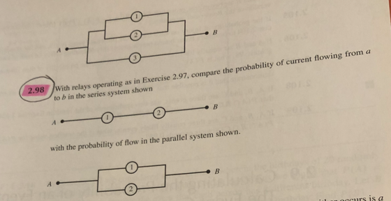 2.98
B
With relays operating as in Exercise 2.97, compare the probability of current flowing from a
to b in the series system shown
B
with the probability of flow in the parallel system shown.
B
Loccurs is a