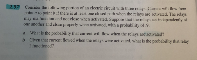 2.97 Consider the following portion of an electric circuit with three relays. Current will flow from
point a to point b if there is at least one closed path when the relays are activated. The relays
may malfunction and not close when activated. Suppose that the relays act independently of
one another and close properly when activated, with a probability of .9.
a What is the probability that current will flow when the relays are activated?
b Given that current flowed when the relays were activated, what is the probability that relay
1 functioned?