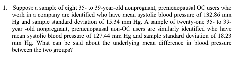 1. Suppose a sample of eight 35- to 39-year-old nonpregnant, premenopausal OC users who
work in a company are identified who have mean systolic blood pressure of 132.86 mm
Hg and sample standard deviation of 15.34 mm Hg. A sample of twenty-one 35- to 39-
year-old nonpregnant, premenopausal non-OC users are similarly identified who have
mean systolic blood pressure of 127.44 mm Hg and sample standard deviation of 18.23
mm Hg. What can be said about the underlying mean difference in blood pressure
between the two groups?