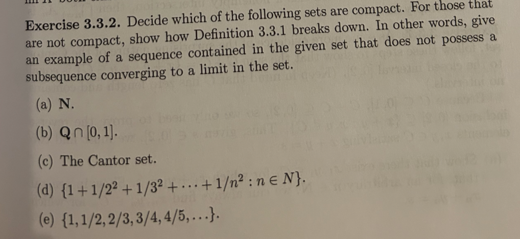 Exercise 3.3.2. Decide which of the following sets are compact. For those that
are not compact, show how Definition 3.3.1 breaks down. In other words, give
an example of a sequence contained in the given set that does not possess a
subsequence converging to a limit in the set.
(a) N.
(b) Qn [0,1].
(c) The Cantor set.
(d) {1+1/22+1/32 +...+1/n²:ne N}.
(e) {1, 1/2,2/3,3/4, 4/5,...}.