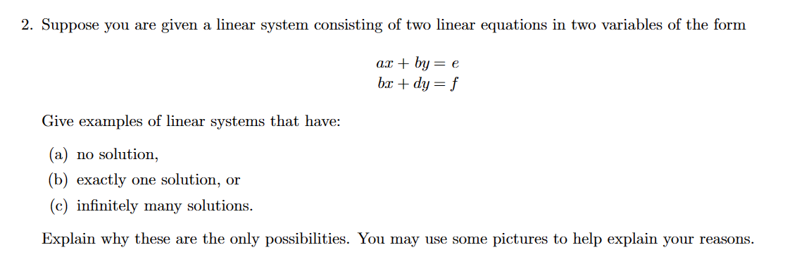 2. Suppose you are given a linear system consisting of two linear equations in two variables of the form
ax + by = e
bx + dy = f
Give examples of linear systems that have:
(a) no solution,
(b) exactly one solution, or
(c) infinitely many solutions.
Explain why these are the only possibilities. You may use some pictures to help explain your reasons.