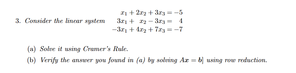 3. Consider the linear system
x1 + 2x2 + 3x3 = -5
3x₁ + x₂ 3x3 = 4
−3x₁ +4x₂+7x3 = -7
(a) Solve it using Cramer's Rule.
(b) Verify the answer you found in (a) by solving Ax = b] using row reduction.