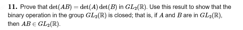 11. Prove that det(AB) = det(A) det(B) in GL₂(R). Use this result to show that the
binary operation in the group GL₂(R) is closed; that is, if A and B are in GL₂(R),
then AB = GL₂(R).