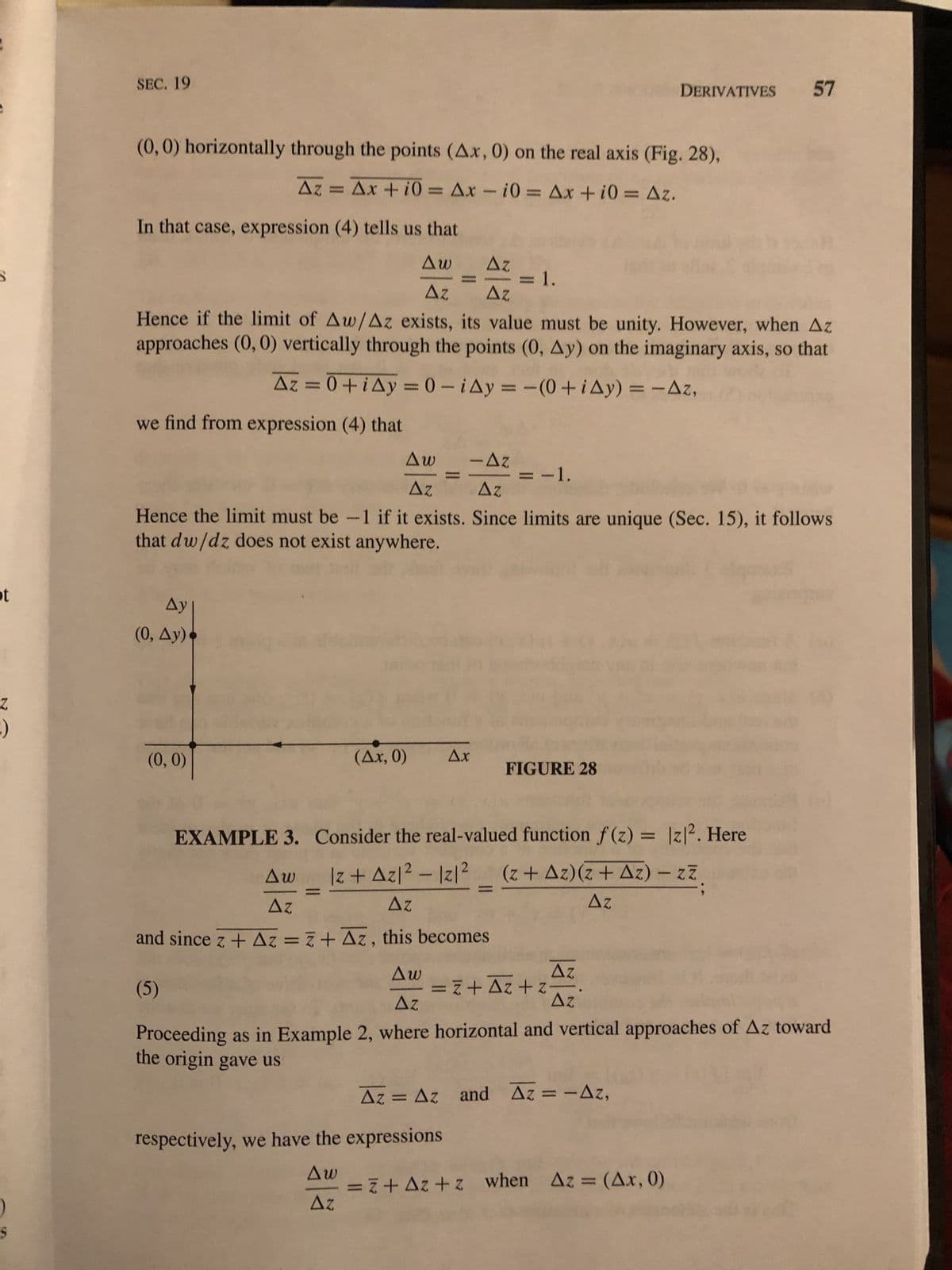 ot
2
:)
SEC. 19
(0, 0) horizontally through the points (Δx, 0) on the real axis (Fig. 28),
Δz = Δx + 10 = Δx - i0 = Δx + i0 = Δz.
In that case, expression (4) tells us that
Δη
Δω
Δε Δε
Hence if the limit of Aw/Az exists, its value must be unity. However, when Az
approaches (0, 0) vertically through the points (0, Ay) on the imaginary axis, so that
Δz = 0 + i Δy = 0 - i4y = -(0 + ίΔy) = − Δz,
we find from expression (4) that
Δy]
(0, Ay)•
Δω -Δz
Δε | Δε
Hence the limit must be -1 if it exists. Since limits are unique (Sec. 15), it follows
that dw/dz does not exist anywhere.
(0, 0)
(Δx, 0)
= 1.
= -1.
FIGURE 28
EXAMPLE 3. Consider the real-valued function f(z) = |z|2. Here
Δω
|z+Az|² - 12/²
Δε
(z + Δz)(z + Δz) – 27
Δε
Δε
and since z + Az = z+Az, this becomes
(5)
respectively, we have the expressions
Δω
ΔΕ
=ā + Δz + z
DERIVATIVES 57
Δω
Δε
Proceeding as in Example 2, where horizontal and vertical approaches of Az toward
the origin gave us
Δε
Δε
Δz = Δz and Δz = -Δz,
=ā+Δz+z when Δz = (Δ.x, 0)