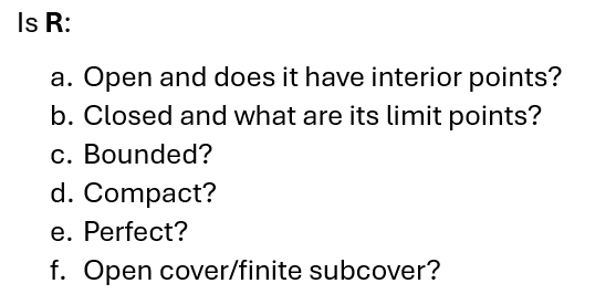 Is R:
a. Open and does it have interior points?
b. Closed and what are its limit points?
c. Bounded?
d. Compact?
e. Perfect?
f. Open cover/finite subcover?