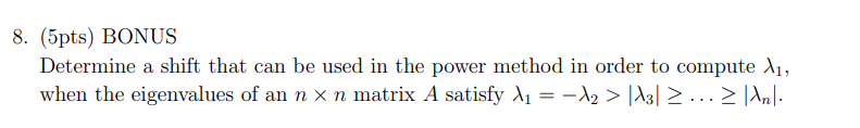 8. (5pts) BONUS
Determine a shift that can be used in the power method in order to compute A₁,
when the eigenvalues of an n x n matrix A satisfy ₁ = −λ2 > |A3| ≥ ….. ≥ |λn|·